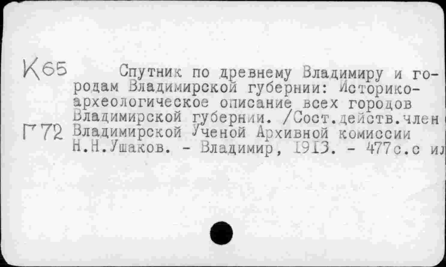 ﻿г\6Ь Спутник по древнему Владимиру и городам Владимирском губернии: Историкоархеологическое описание всех городов Владимирской губернии. /Сост.действ.член
Р72 Владимирской Ученой Архивной комиссии Н.Н.Ушаков. - Владимир, 1913. - 477с.с иј